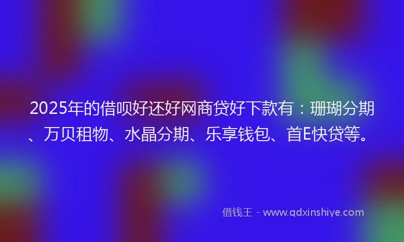 2025年的借呗好还好网商贷好下款有：珊瑚分期、万贝租物、水晶分期、乐享钱包、首E快贷等。