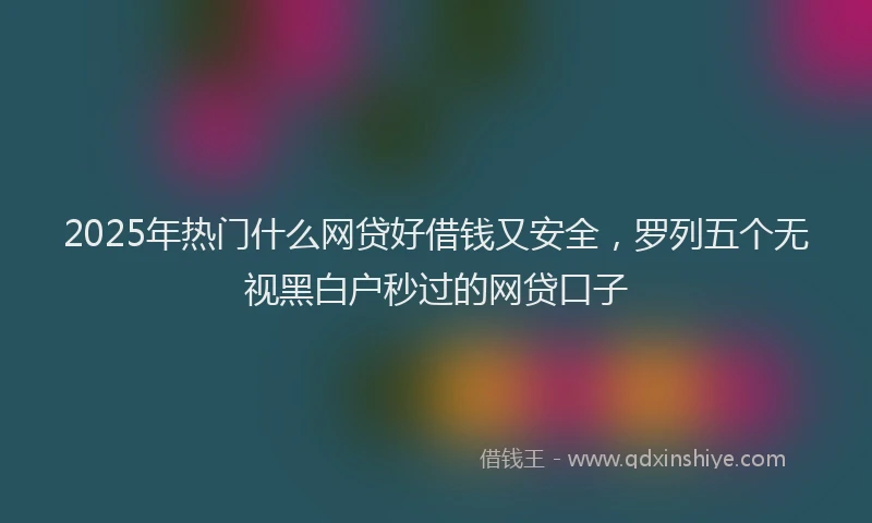 2025年热门什么网贷好借钱又安全，罗列五个无视黑白户秒过的网贷口子