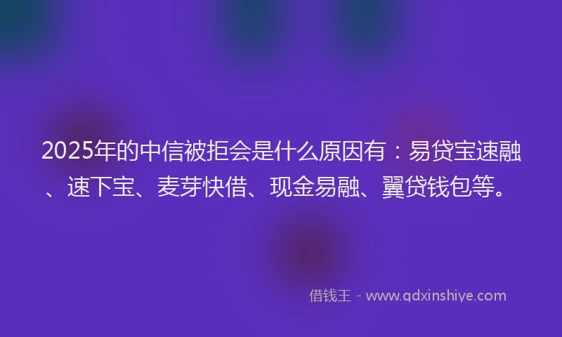2025年的中信被拒会是什么原因有：易贷宝速融、速下宝、麦芽快借、现金易融、翼贷钱包等。