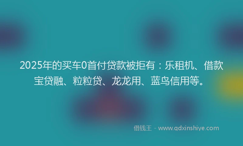 2025年的买车0首付贷款被拒有：乐租机、借款宝贷融、粒粒贷、龙龙用、蓝鸟信用等。