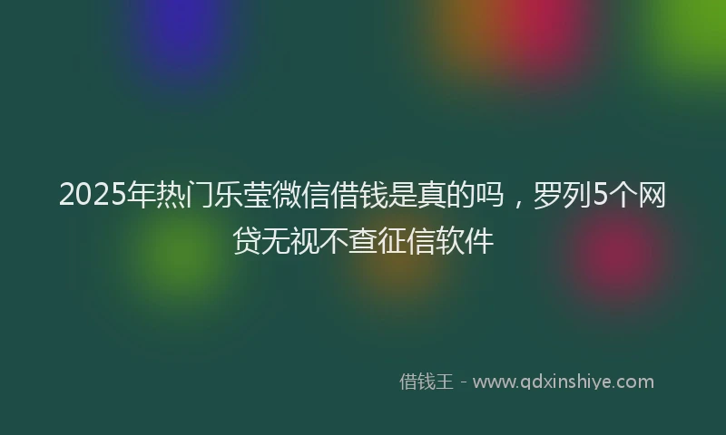 2025年热门乐莹微信借钱是真的吗，罗列5个网贷无视不查征信软件