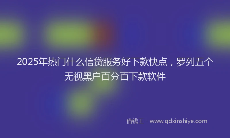 2025年热门什么信贷服务好下款快点，罗列五个无视黑户百分百下款软件