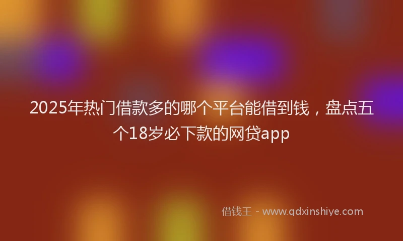 2025年热门借款多的哪个平台能借到钱，盘点五个18岁必下款的网贷app