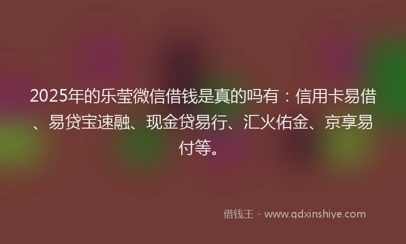 2025年的乐莹微信借钱是真的吗有：信用卡易借、易贷宝速融、现金贷易行、汇火佑金、京享易付等。