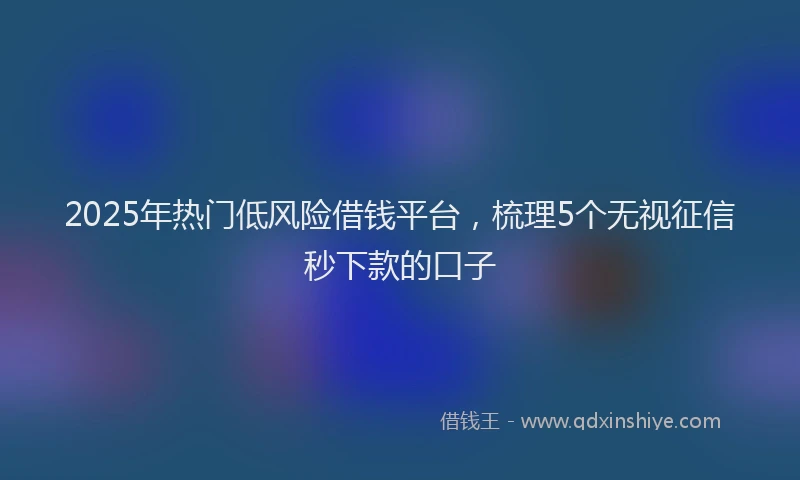 2025年热门低风险借钱平台，梳理5个无视征信秒下款的口子