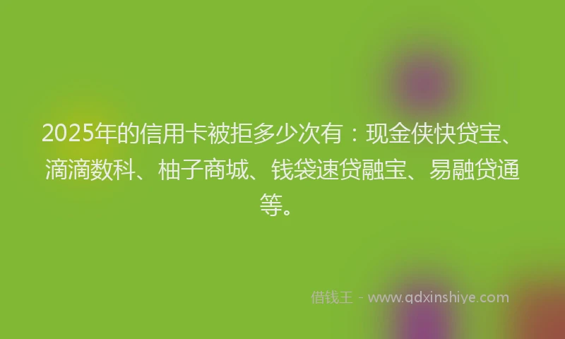 2025年的信用卡被拒多少次有：现金侠快贷宝、滴滴数科、柚子商城、钱袋速贷融宝、易融贷通等。