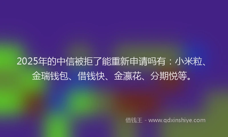 2025年的中信被拒了能重新申请吗有：小米粒、金瑞钱包、借钱快、金瀛花、分期悦等。