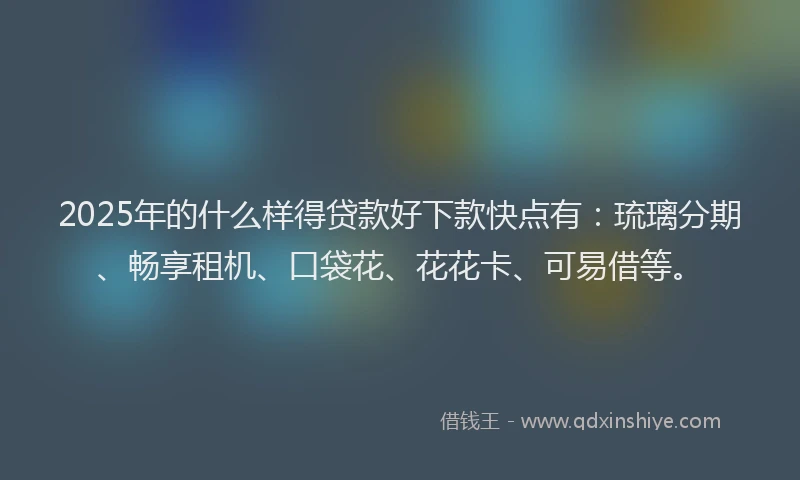 2025年的什么样得贷款好下款快点有：琉璃分期、畅享租机、口袋花、花花卡、可易借等。
