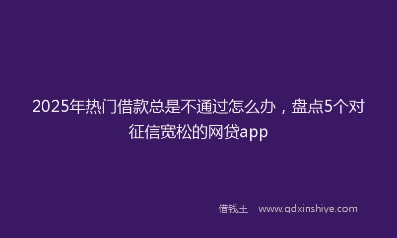 2025年热门借款总是不通过怎么办，盘点5个对征信宽松的网贷app