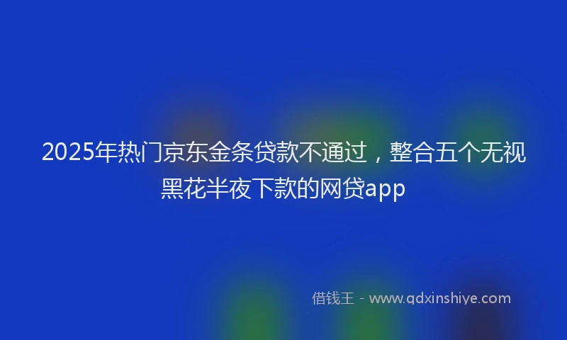 2025年热门京东金条贷款不通过，整合五个无视黑花半夜下款的网贷app
