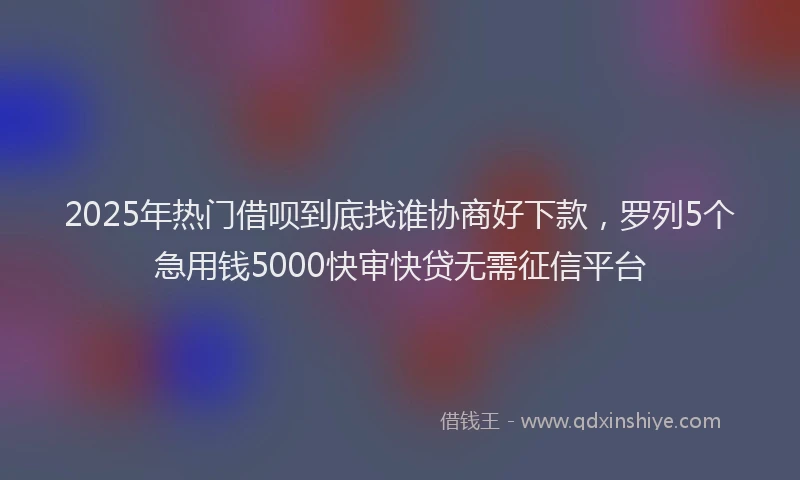 2025年热门借呗到底找谁协商好下款，罗列5个急用钱5000快审快贷无需征信平台