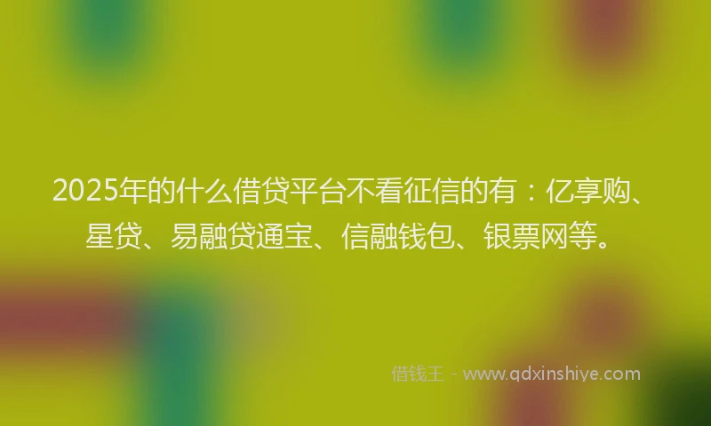 2025年的什么借贷平台不看征信的有：亿享购、星贷、易融贷通宝、信融钱包、银票网等。