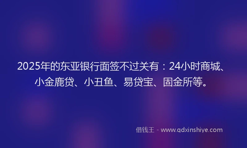 2025年的东亚银行面签不过关有：24小时商城、小金鹿贷、小丑鱼、易贷宝、固金所等。