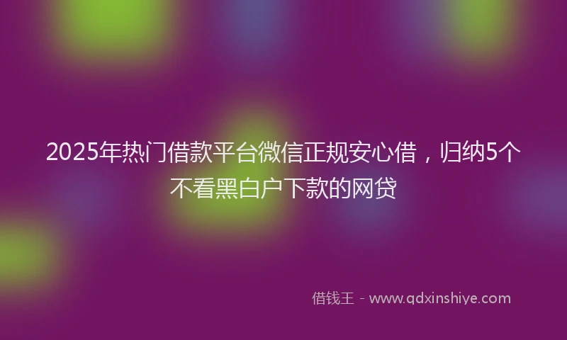 2025年热门借款平台微信正规安心借，归纳5个不看黑白户下款的网贷