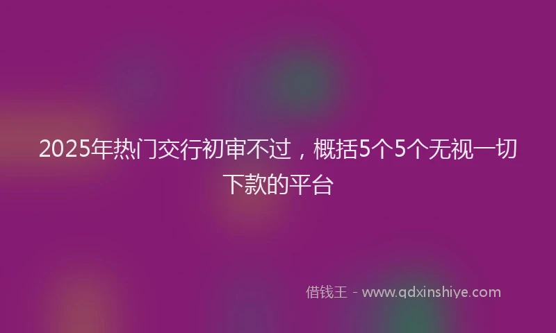 2025年热门交行初审不过，概括5个5个无视一切下款的平台