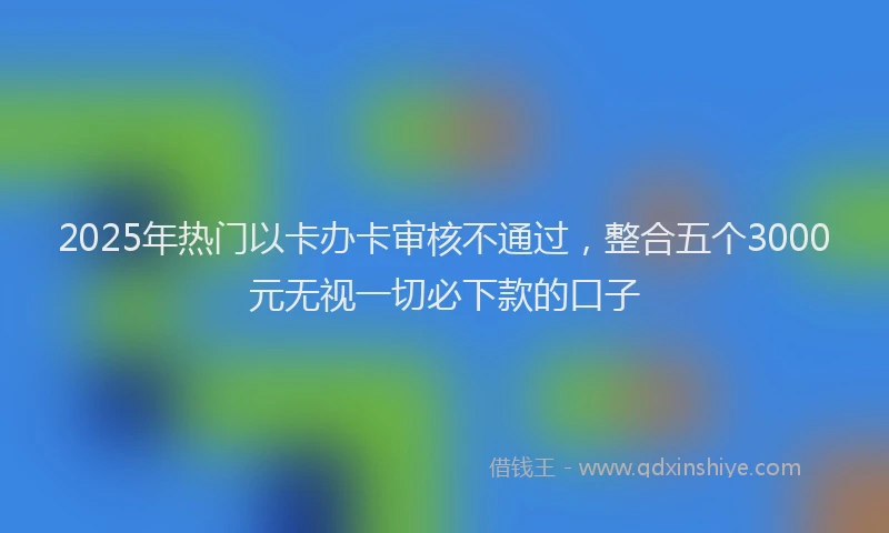 2025年热门以卡办卡审核不通过，整合五个3000元无视一切必下款的口子