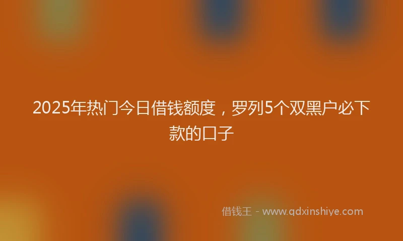 2025年热门今日借钱额度，罗列5个双黑户必下款的口子