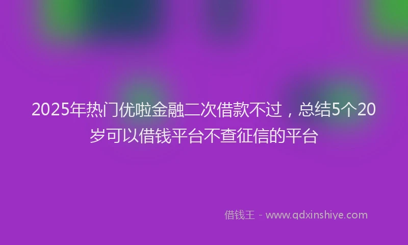 2025年热门优啦金融二次借款不过，总结5个20岁可以借钱平台不查征信的平台