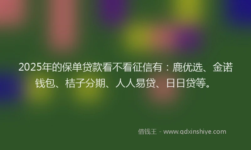 2025年的保单贷款看不看征信有：鹿优选、金诺钱包、桔子分期、人人易贷、日日贷等。