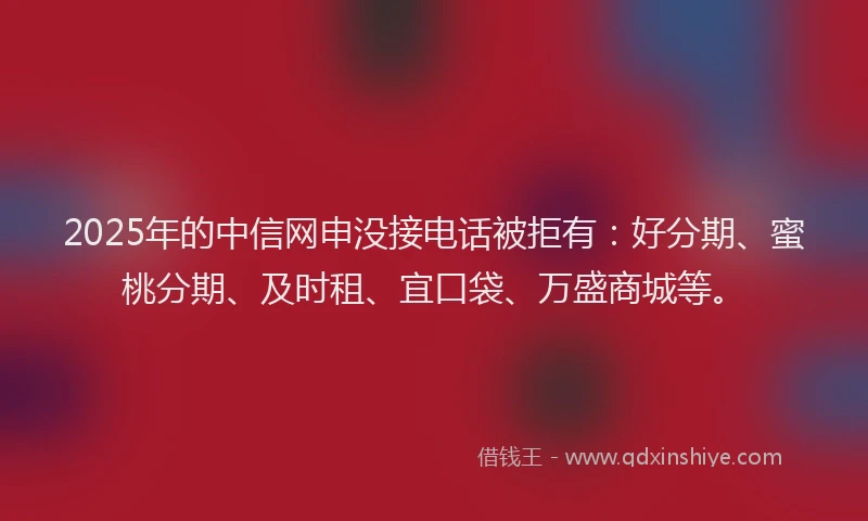 2025年的中信网申没接电话被拒有：好分期、蜜桃分期、及时租、宜口袋、万盛商城等。