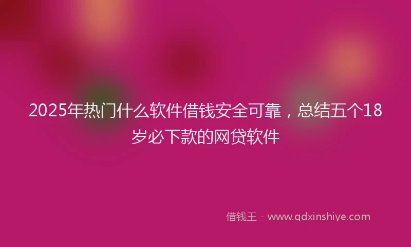 2025年热门什么软件借钱安全可靠，总结五个18岁必下款的网贷软件