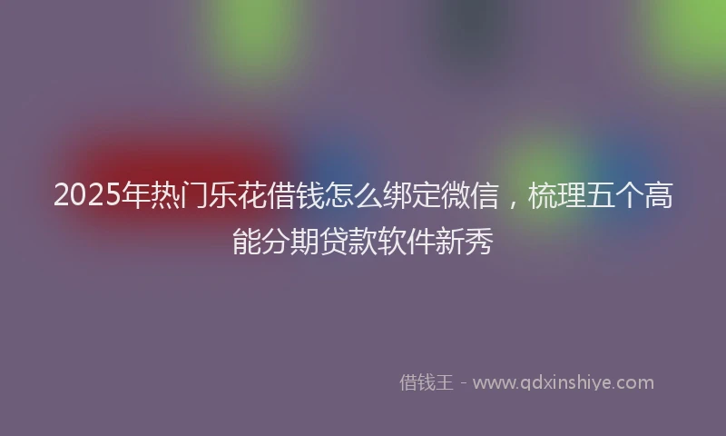 2025年热门乐花借钱怎么绑定微信，梳理五个高能分期贷款软件新秀
