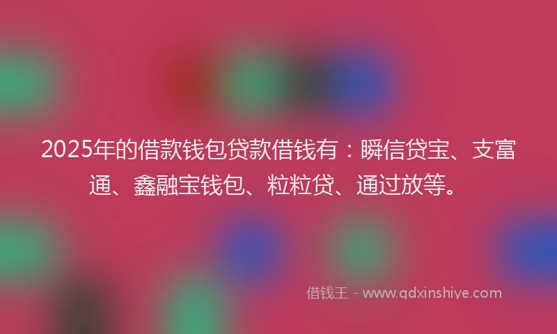 2025年的借款钱包贷款借钱有：瞬信贷宝、支富通、鑫融宝钱包、粒粒贷、通过放等。