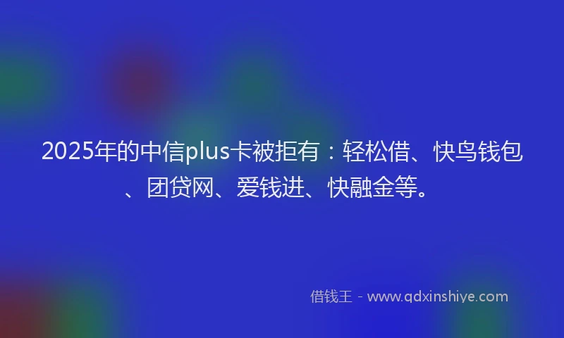 2025年的中信plus卡被拒有：轻松借、快鸟钱包、团贷网、爱钱进、快融金等。