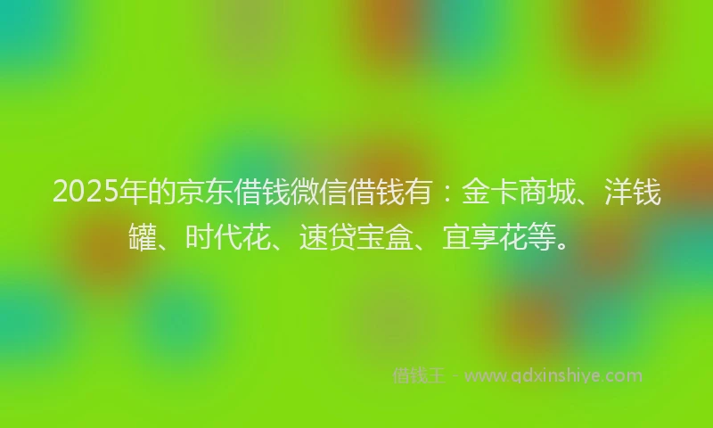 2025年的京东借钱微信借钱有：金卡商城、洋钱罐、时代花、速贷宝盒、宜享花等。
