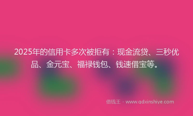 2025年的信用卡多次被拒有：现金流贷、三秒优品、金元宝、福禄钱包、钱速借宝等。