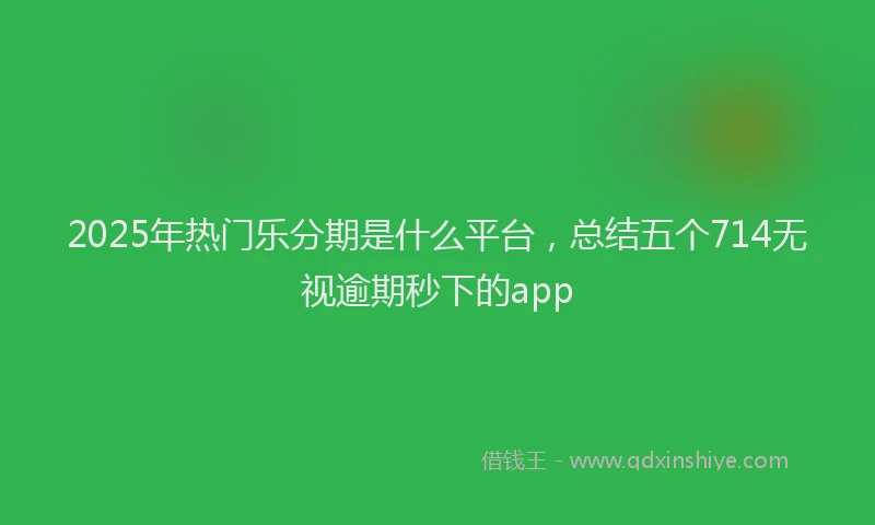 2025年热门乐分期是什么平台，总结五个714无视逾期秒下的app