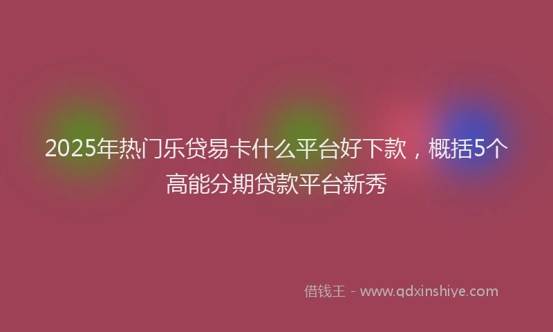 2025年热门乐贷易卡什么平台好下款，概括5个高能分期贷款平台新秀
