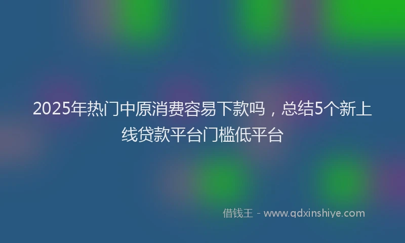 2025年热门中原消费容易下款吗，总结5个新上线贷款平台门槛低平台