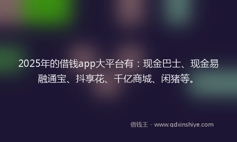2025年的借钱app大平台有：现金巴士、现金易融通宝、抖享花、千亿商城、闲猪等。