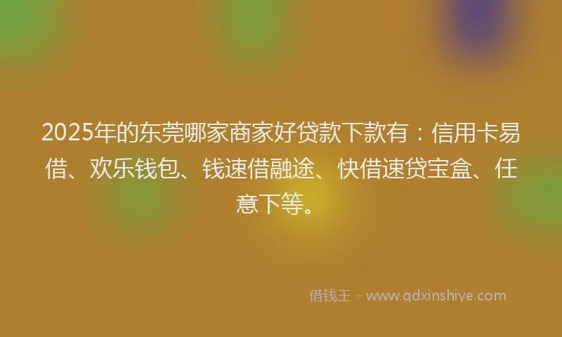 2025年的东莞哪家商家好贷款下款有：信用卡易借、欢乐钱包、钱速借融途、快借速贷宝盒、任意下等。