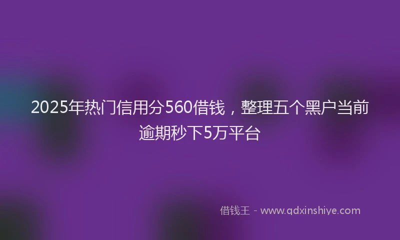 2025年热门信用分560借钱，整理五个黑户当前逾期秒下5万平台