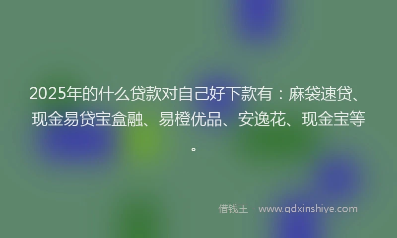 2025年的什么贷款对自己好下款有：麻袋速贷、现金易贷宝盒融、易橙优品、安逸花、现金宝等。