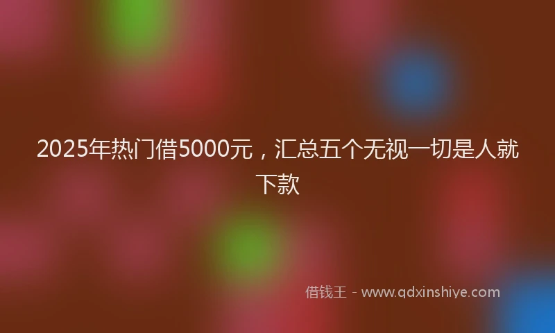 2025年热门借5000元，汇总五个无视一切是人就下款