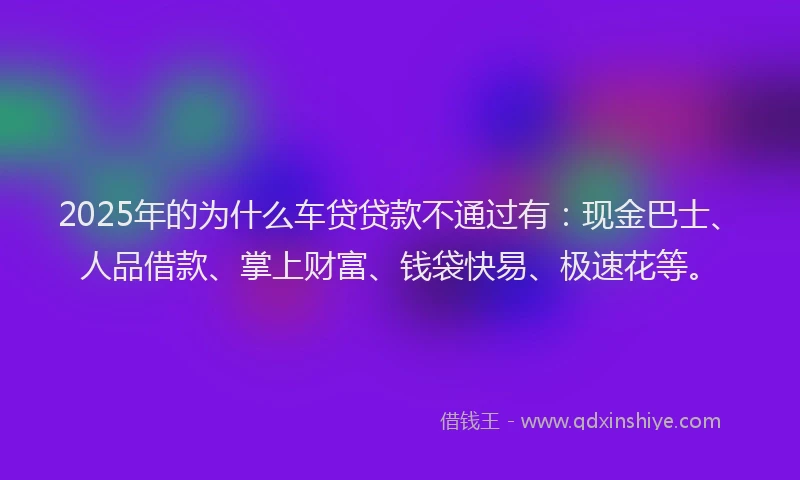 2025年的为什么车贷贷款不通过有：现金巴士、人品借款、掌上财富、钱袋快易、极速花等。