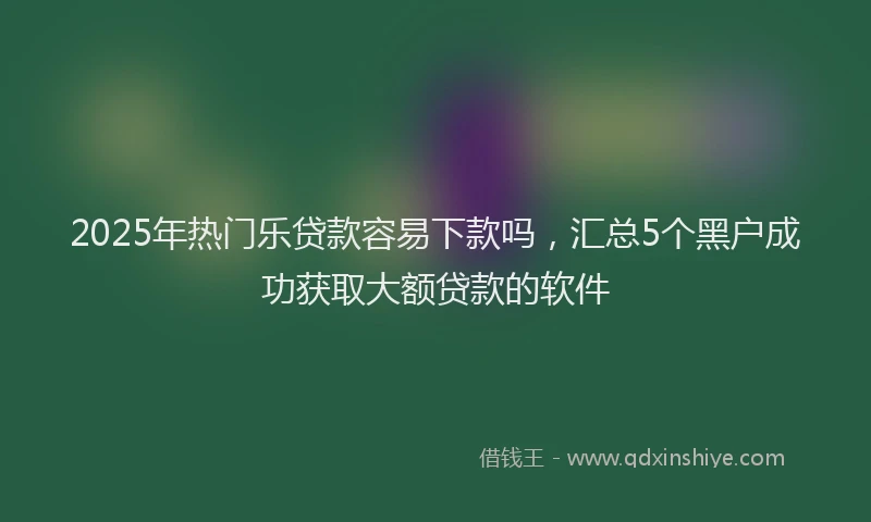 2025年热门乐贷款容易下款吗，汇总5个黑户成功获取大额贷款的软件