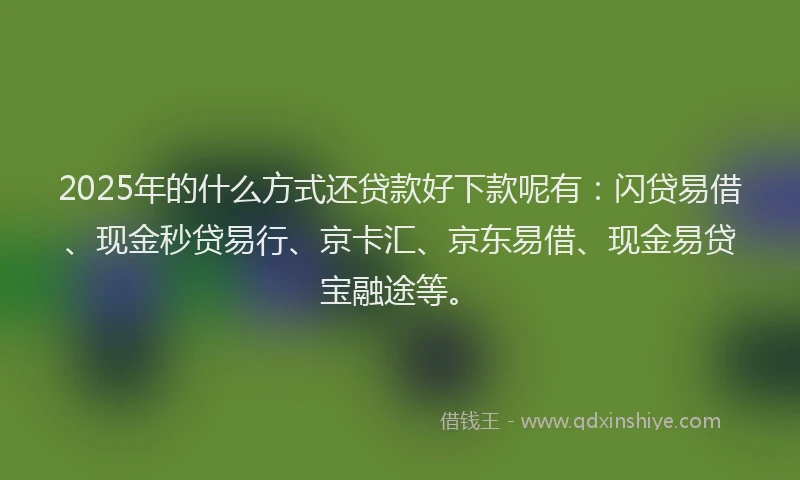 2025年的什么方式还贷款好下款呢有：闪贷易借、现金秒贷易行、京卡汇、京东易借、现金易贷宝融途等。