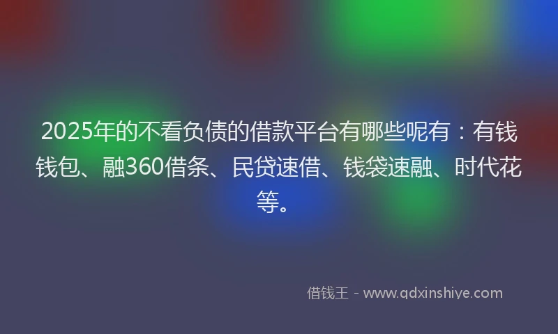 2025年的不看负债的借款平台有哪些呢有：有钱钱包、融360借条、民贷速借、钱袋速融、时代花等。