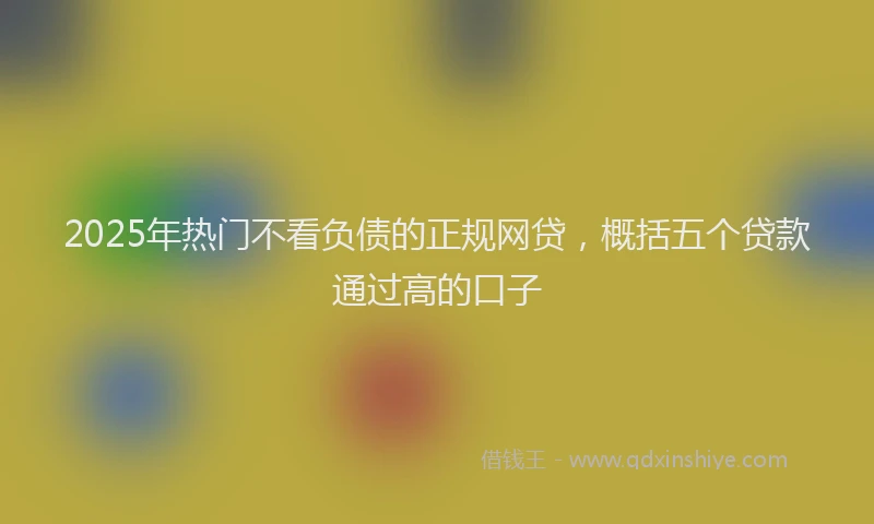 2025年热门不看负债的正规网贷，概括五个贷款通过高的口子