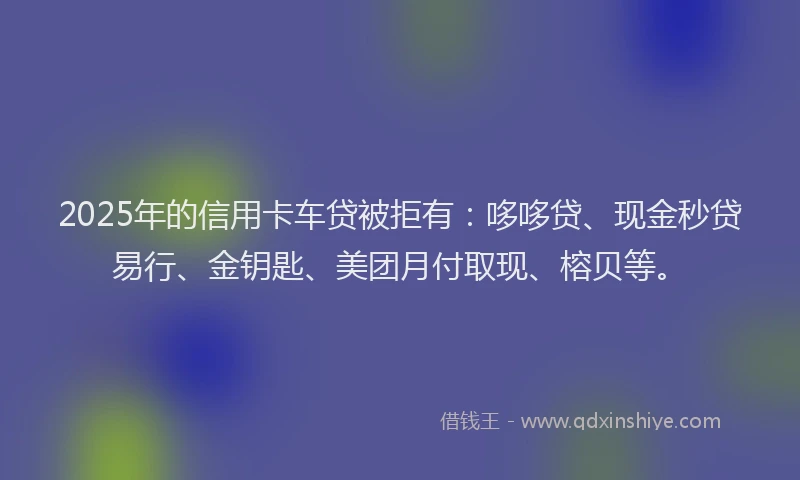 2025年的信用卡车贷被拒有：哆哆贷、现金秒贷易行、金钥匙、美团月付取现、榕贝等。
