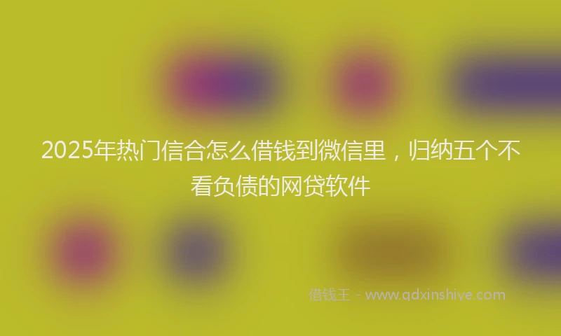 2025年热门信合怎么借钱到微信里，归纳五个不看负债的网贷软件
