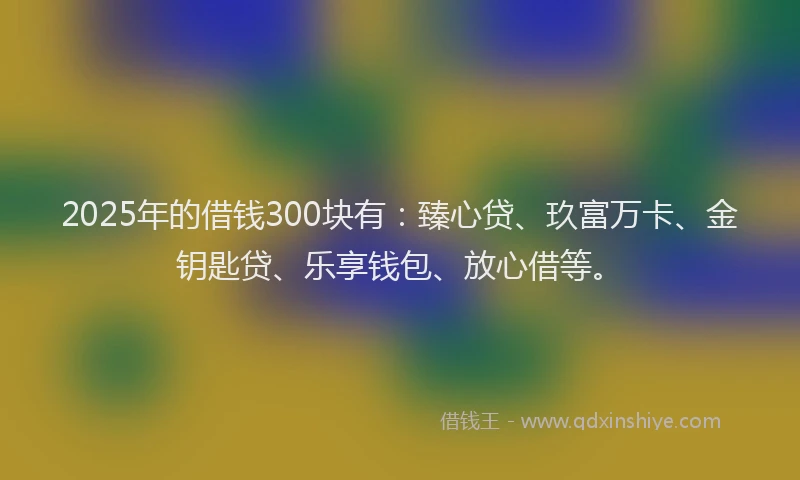 2025年的借钱300块有：臻心贷、玖富万卡、金钥匙贷、乐享钱包、放心借等。