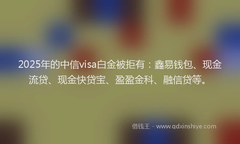 2025年的中信visa白金被拒有：鑫易钱包、现金流贷、现金快贷宝、盈盈金科、融信贷等。