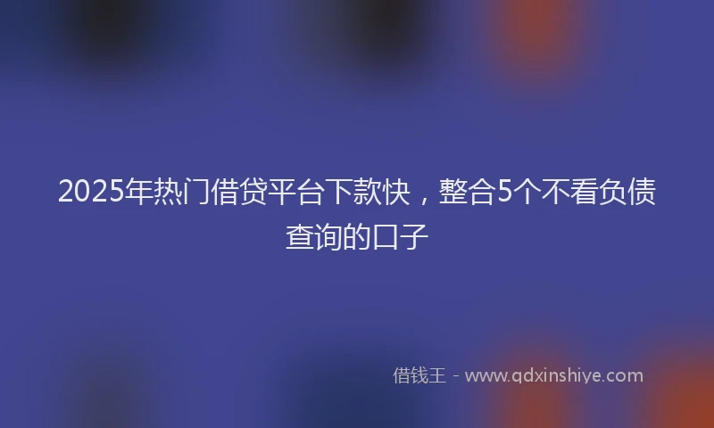 2025年热门借贷平台下款快，整合5个不看负债查询的口子