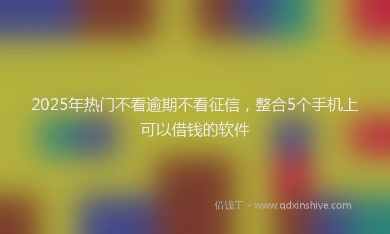 2025年热门不看逾期不看征信，整合5个手机上可以借钱的软件