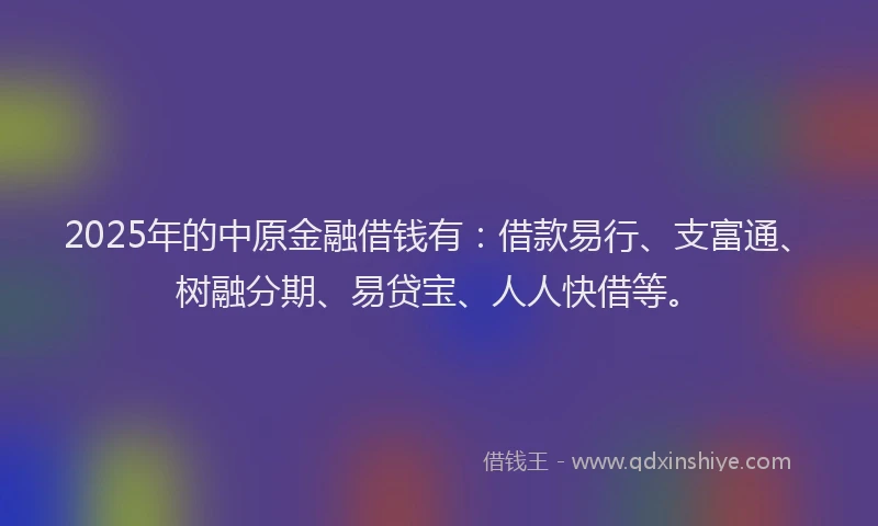 2025年的中原金融借钱有：借款易行、支富通、树融分期、易贷宝、人人快借等。